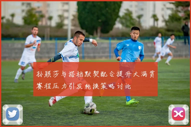 孙颖莎与搭档默契配合提升大满贯赛程压力引发轮换策略讨论