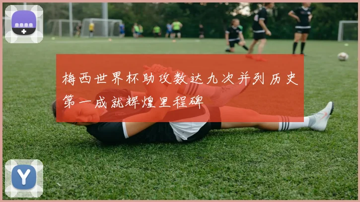 梅西世界杯助攻数达九次并列历史第一成就辉煌里程碑