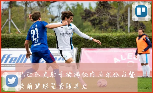 巴西队史射手榜揭秘内马尔独占鳌头前辈球星紧随其后