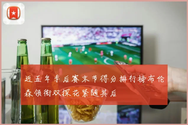 近五年季后赛末节得分排行榜布伦森领衔双探花紧随其后