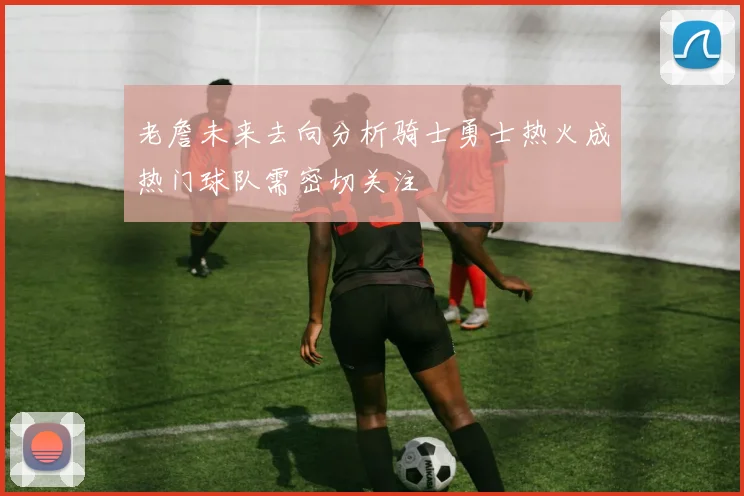 老詹未来去向分析骑士勇士热火成热门球队需密切关注