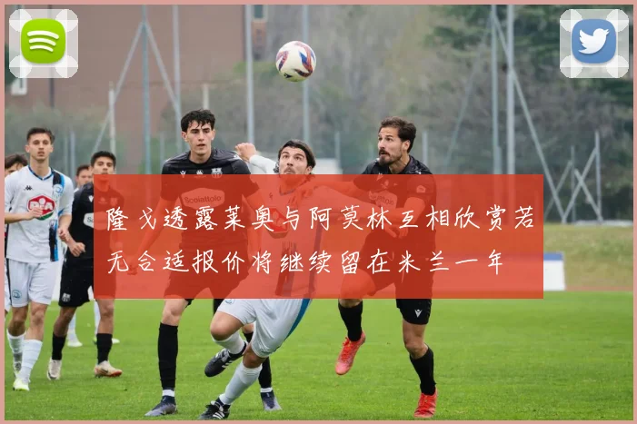 隆戈透露莱奥与阿莫林互相欣赏若无合适报价将继续留在米兰一年