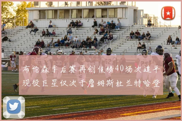 布伦森季后赛再创佳绩40场次追平现役巨星仅次于詹姆斯杜兰特哈登