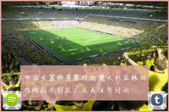 中国女篮热身赛对抗澳大利亚韩旭内线战术引发广泛关注与讨论