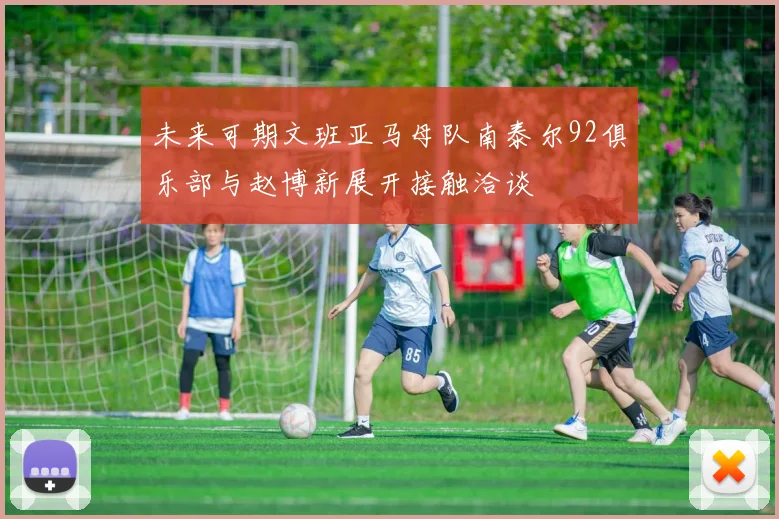 未来可期文班亚马母队南泰尔92俱乐部与赵博新展开接触洽谈
