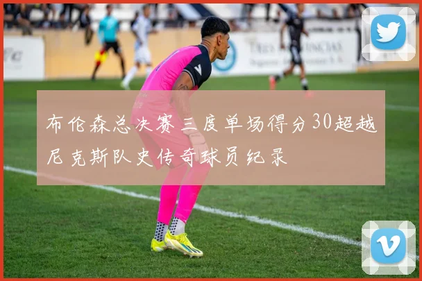 布伦森总决赛三度单场得分30超越尼克斯队史传奇球员纪录