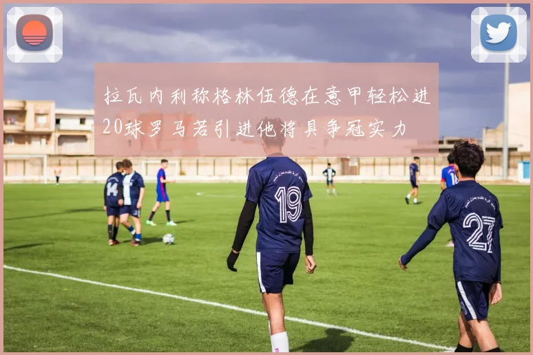 拉瓦内利称格林伍德在意甲轻松进20球罗马若引进他将具争冠实力