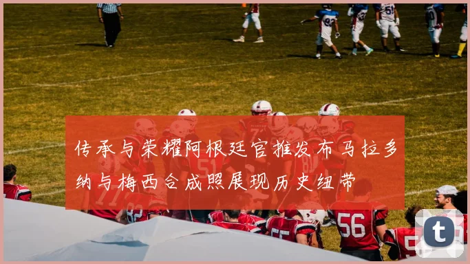 传承与荣耀阿根廷官推发布马拉多纳与梅西合成照展现历史纽带
