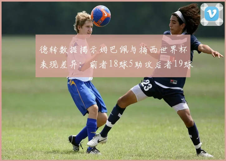 德转数据揭示姆巴佩与梅西世界杯表现差异：前者18球5助攻后者19球8助攻