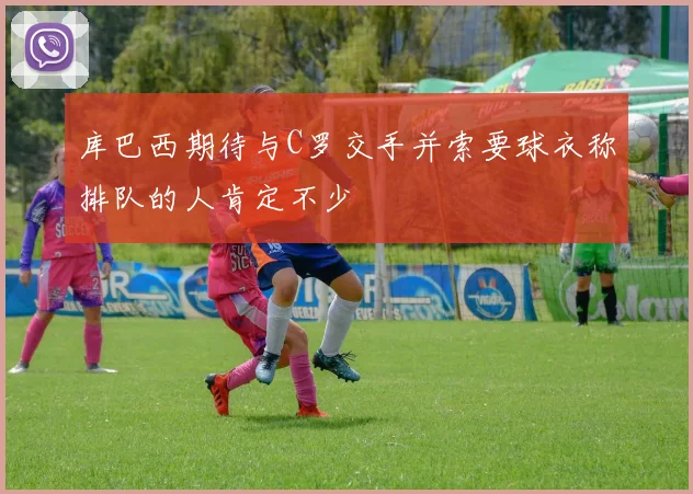 库巴西期待与C罗交手并索要球衣称排队的人肯定不少